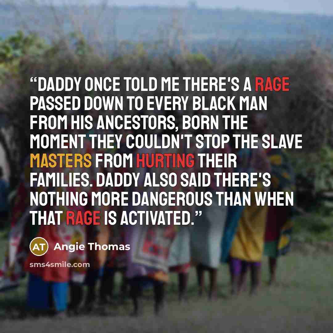“Daddy once told me there's a rage passed down to every black man from his ancestors, born the moment they couldn't stop the slave masters from hurting their families. Daddy also said there's nothing more dangerous than when that rage is activated.” quote by Angie Thomas