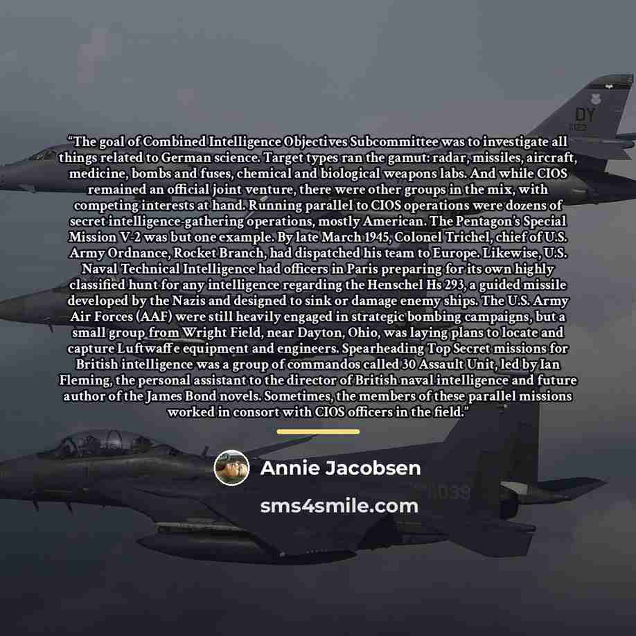 “The goal of Combined Intelligence Objectives Subcommittee was to investigate all things related to German science. Target types ran the gamut: radar, missiles, aircraft, medicine, bombs and fuses, chemical and biological weapons labs. And while CIOS remained an official joint venture, there were…” quote by Annie Jacobsen