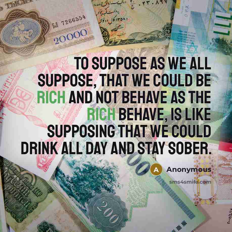 “To suppose as we all suppose, that we could be rich and not behave as the rich behave, is like supposing that we could drink all day and stay sober.” quote by Anonymous