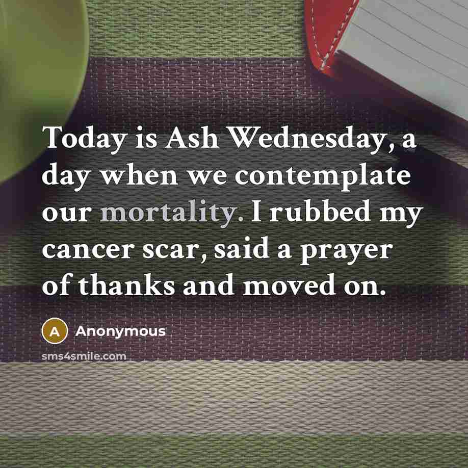 “Today is Ash Wednesday, a day when we contemplate our mortality. I rubbed my cancer scar, said a prayer of thanks and moved on.” quote by Anonymous