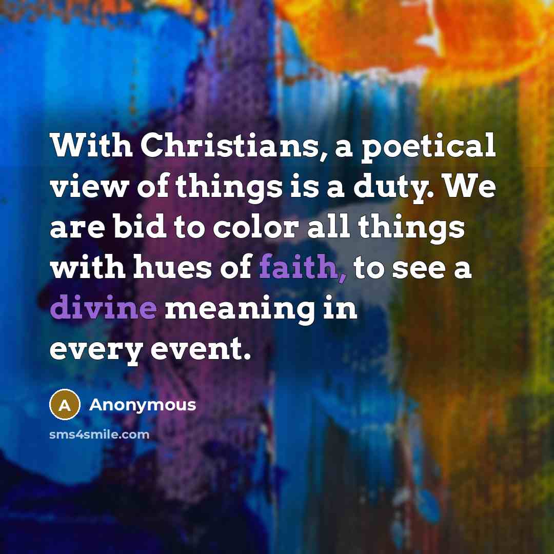 “With Christians, a poetical view of things is a duty. We are bid to color all things with hues of faith, to see a divine meaning in every event.” quote by Anonymous
