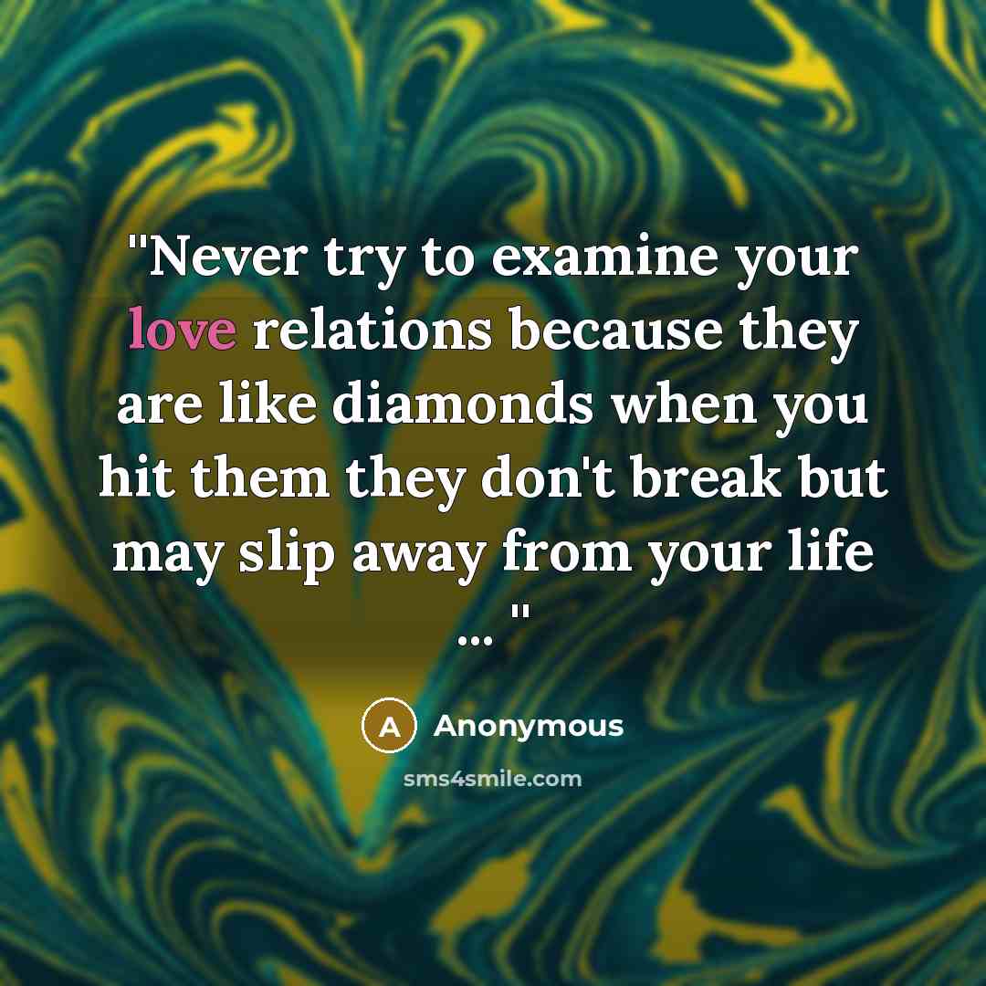 “''Never try to examine your love relations because they are like diamonds when you hit them they don't break but may slip away from your life ... ''” quote by Anonymous