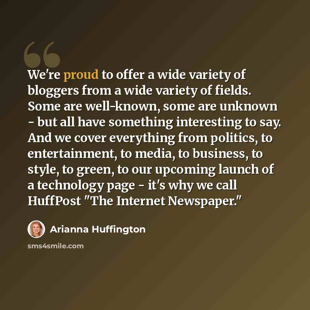 “We're proud to offer a wide variety of bloggers from a wide variety of fields. Some are well-known, some are unknown - but all have something interesting to say. And we cover everything from politics, to entertainment, to media, to business, to style, to green, to our upcoming launch of a…” quote by Arianna Huffington