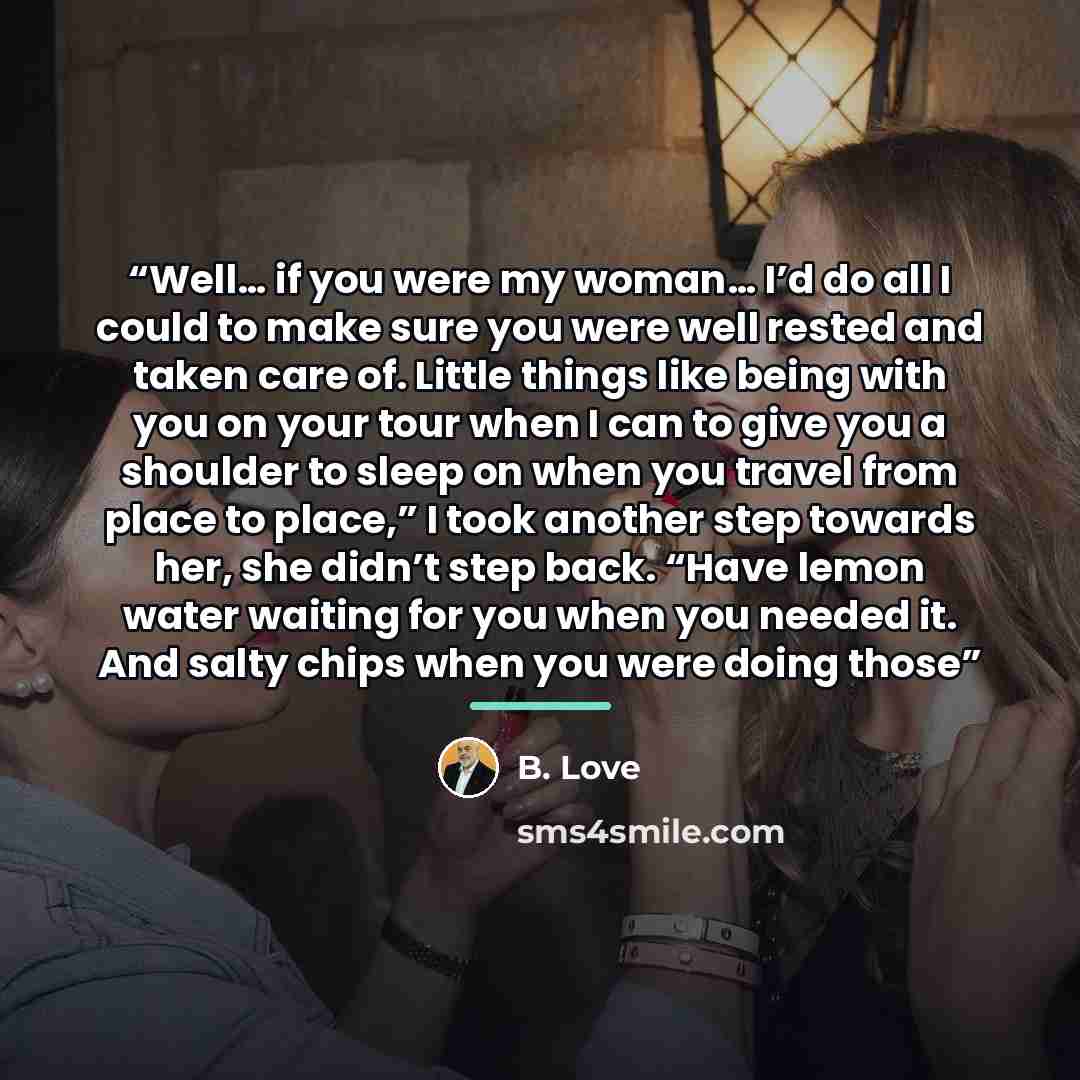“Well… if you were my woman… I’d do all I could to make sure you were well rested and taken care of. Little things like being with you on your tour when I can to give you a shoulder to sleep on when you travel from place to place,” I took another step towards her, she didn’t step back. “Have lemon…” quote by B. Love