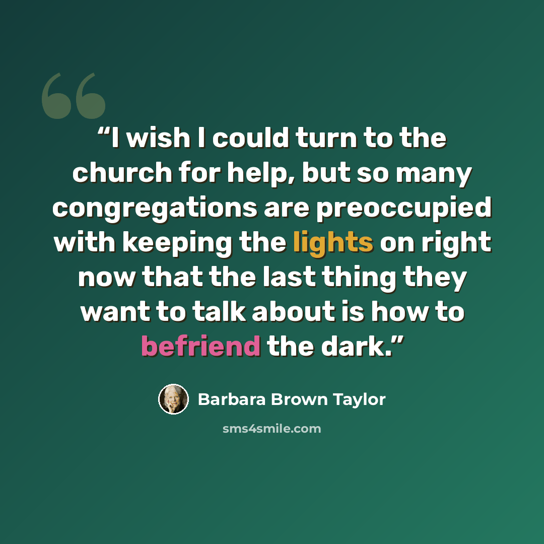 “I wish I could turn to the church for help, but so many congregations are preoccupied with keeping the lights on right now that the last thing they want to talk about is how to befriend the dark.” quote by Barbara Brown Taylor