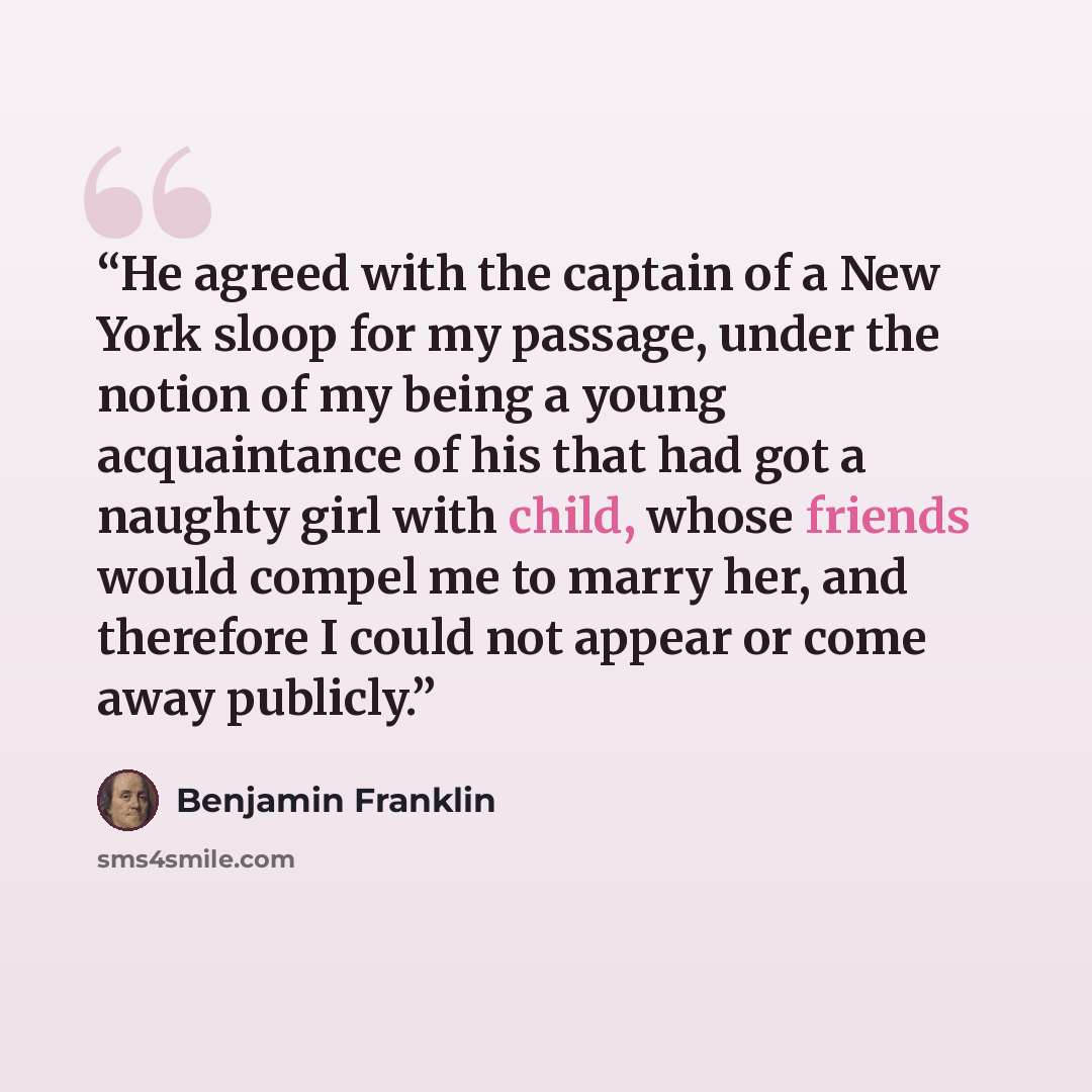 “He agreed with the captain of a New York sloop for my passage, under the notion of my being a young acquaintance of his that had got a naughty girl with child, whose friends would compel me to marry her, and therefore I could not appear or come away publicly.” quote by Benjamin Franklin