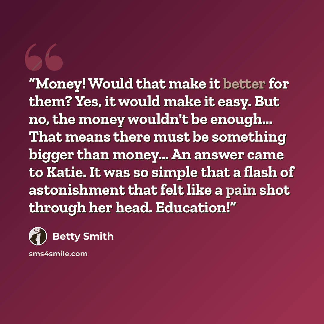 “Money! Would that make it better for them? Yes, it would make it easy. But no, the money wouldn't be enough… That means there must be something bigger than money… An answer came to Katie. It was so simple that a flash of astonishment that felt like a pain shot through her head. Education!” quote by Betty Smith