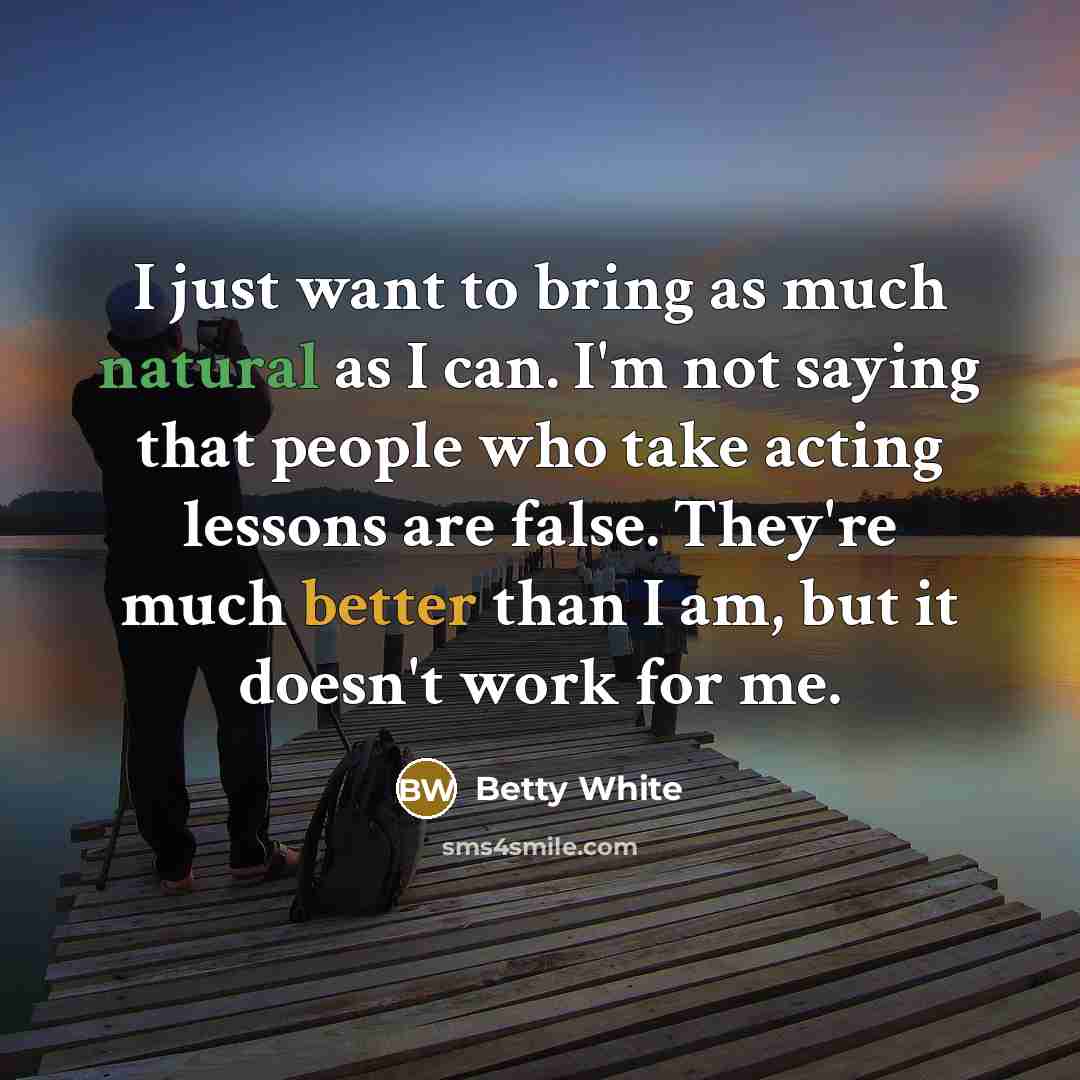 “I just want to bring as much natural as I can. I'm not saying that people who take acting lessons are false. They're much better than I am, but it doesn't work for me.” quote by Betty White