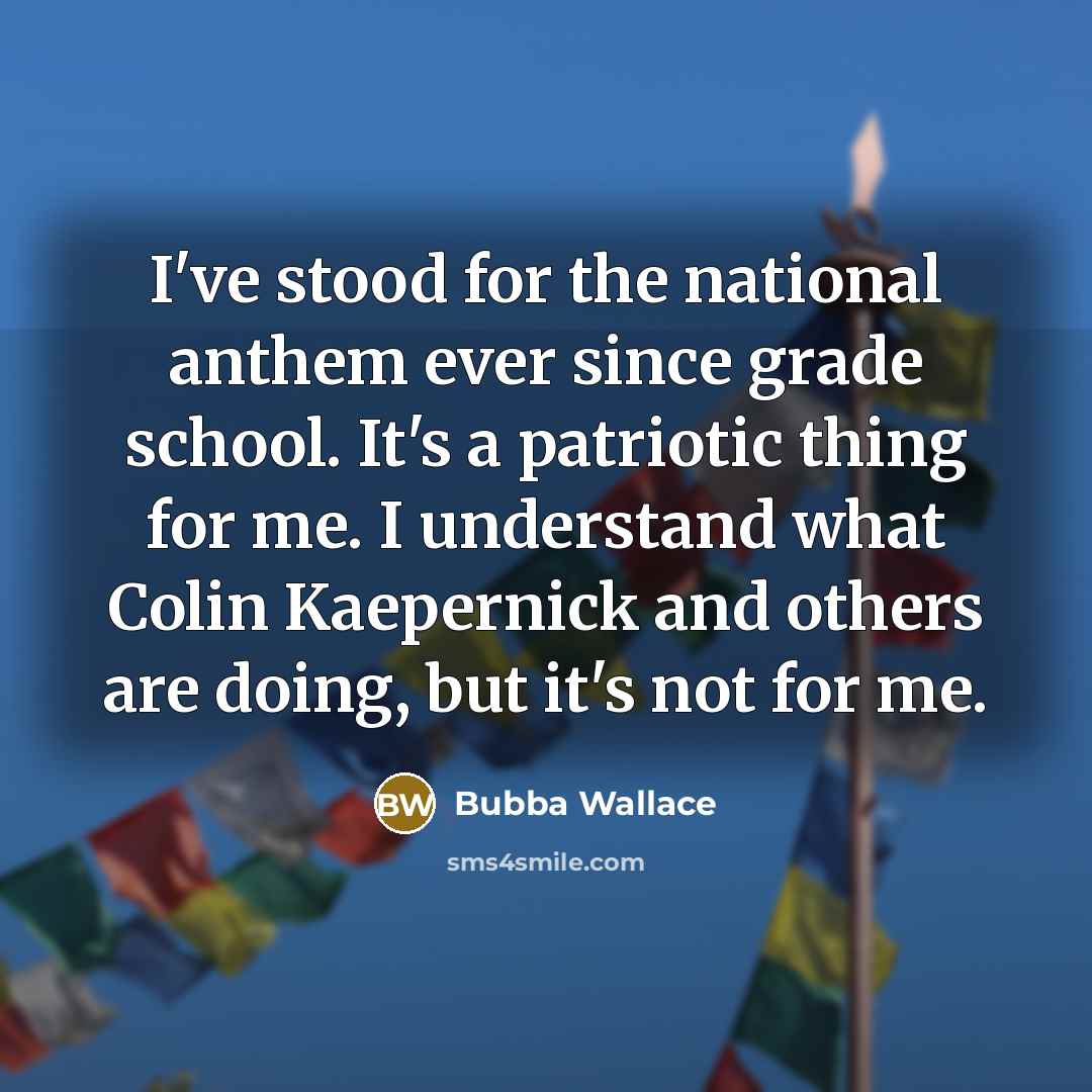 “I've stood for the national anthem ever since grade school. It's a patriotic thing for me. I understand what Colin Kaepernick and others are doing, but it's not for me.” quote by Bubba Wallace