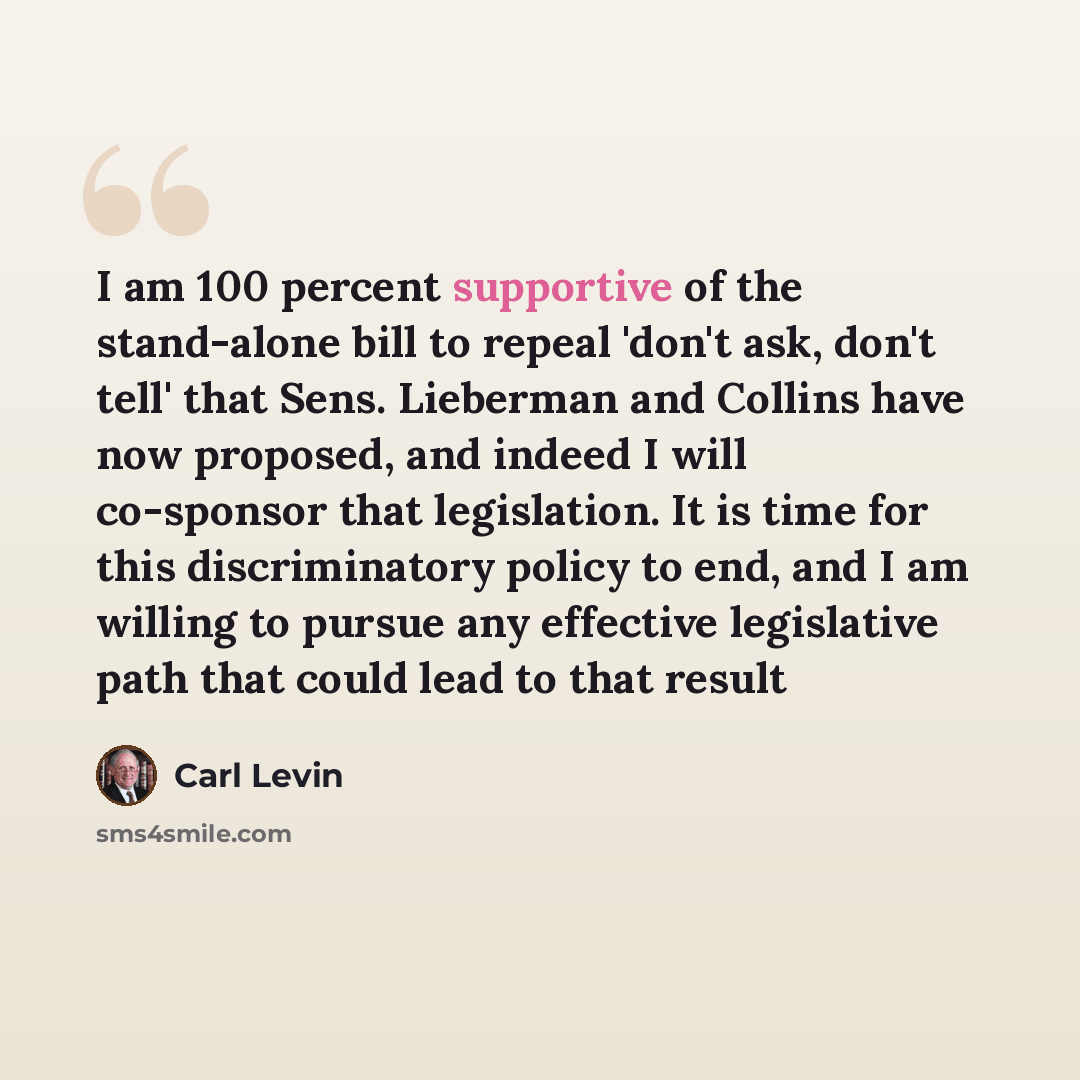“I am 100 percent supportive of the stand-alone bill to repeal 'don't ask, don't tell' that Sens. Lieberman and Collins have now proposed, and indeed I will co-sponsor that legislation. It is time for this discriminatory policy to end, and I am willing to pursue any effective legislative path that…” quote by Carl Levin