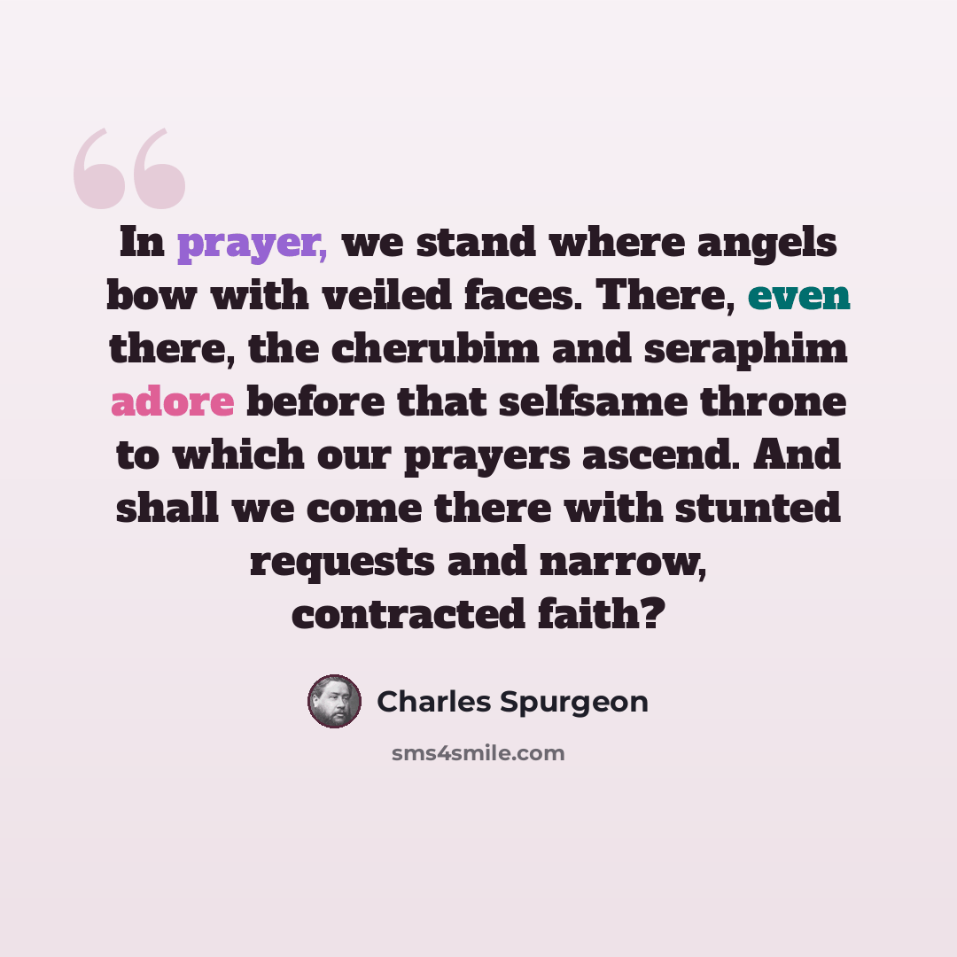 “In prayer, we stand where angels bow with veiled faces. There, even there, the cherubim and seraphim adore before that selfsame throne to which our prayers ascend. And shall we come there with stunted requests and narrow, contracted faith?” quote by Charles Spurgeon