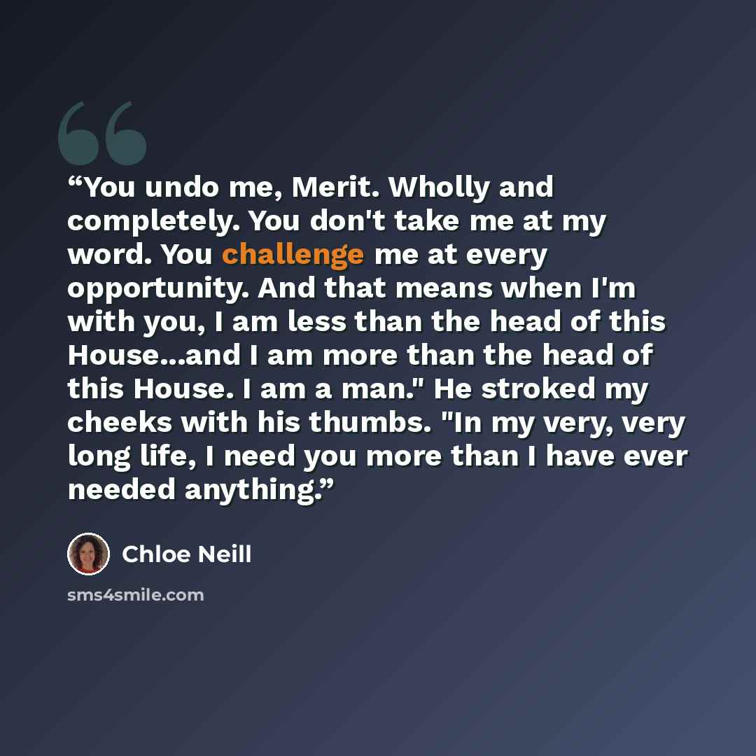 “You undo me, Merit. Wholly and completely. You don't take me at my word. You challenge me at every opportunity. And that means when I'm with you, I am less than the head of this House...and I am more than the head of this House. I am a man." He stroked my cheeks with his thumbs. "In my very, very…” quote by Chloe Neill