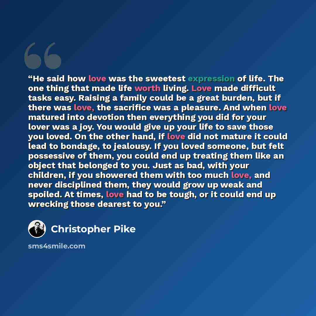 “He said how love was the sweetest expression of life. The one thing that made life worth living. Love made difficult tasks easy. Raising a family could be a great burden, but if there was love, the sacrifice was a pleasure. And when love matured into devotion then everything you did for your lover…” quote by Christopher Pike