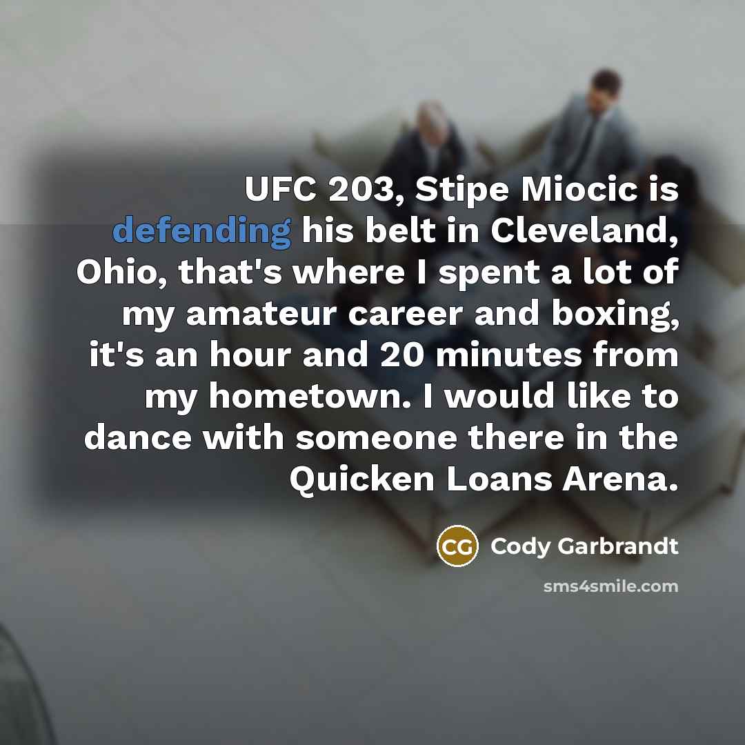 “UFC 203, Stipe Miocic is defending his belt in Cleveland, Ohio, that's where I spent a lot of my amateur career and boxing, it's an hour and 20 minutes from my hometown. I would like to dance with someone there in the Quicken Loans Arena.” quote by Cody Garbrandt