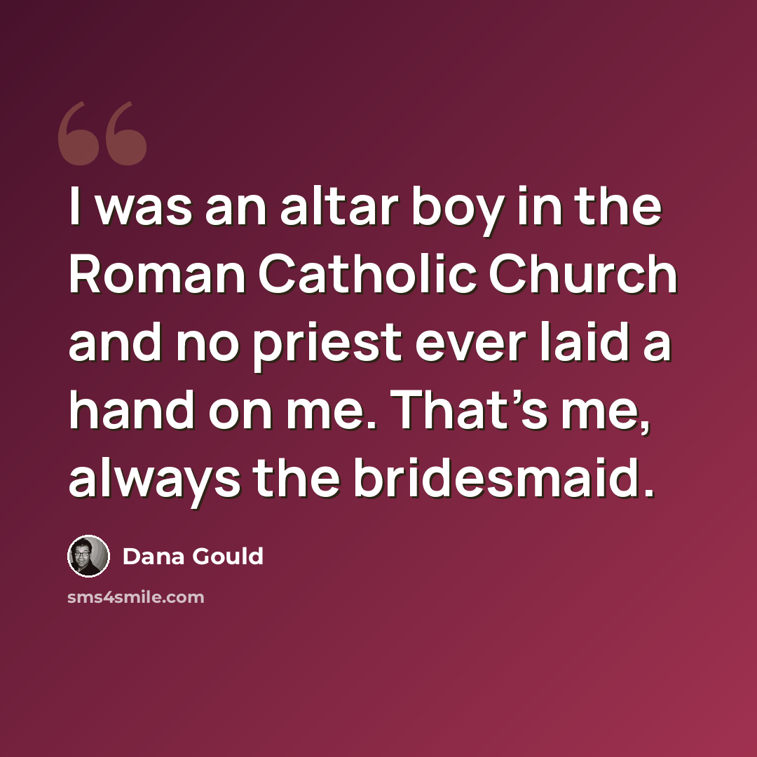 “I was an altar boy in the Roman Catholic Church and no priest ever laid a hand on me. That's me, always the bridesmaid.” quote by Dana Gould