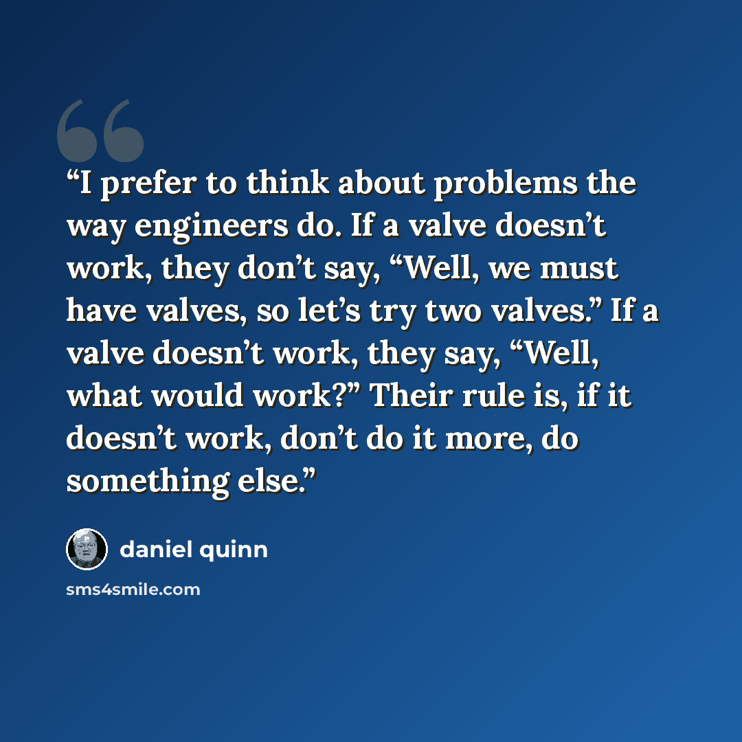 “I prefer to think about problems the way engineers do. If a valve doesn’t work, they don’t say, “Well, we must have valves, so let’s try two valves.” If a valve doesn’t work, they say, “Well, what would work?” Their rule is, if it doesn’t work, don’t do it more, do something else.” quote by Daniel Quinn
