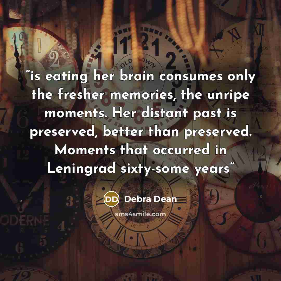 “is eating her brain consumes only the fresher memories, the unripe moments. Her distant past is preserved, better than preserved. Moments that occurred in Leningrad sixty-some years” quote by Debra Dean