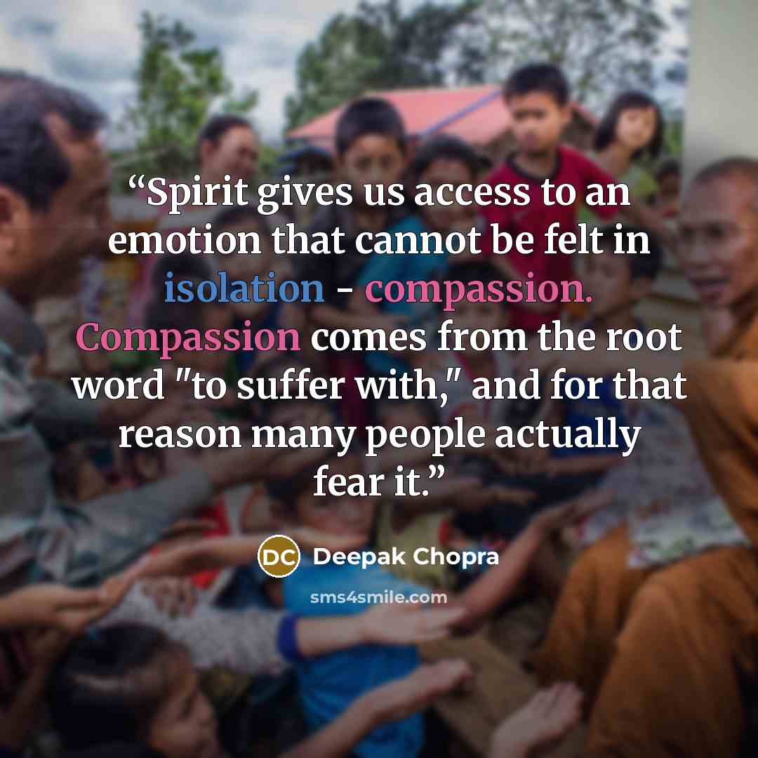 “Spirit gives us access to an emotion that cannot be felt in isolation - compassion. Compassion comes from the root word "to suffer with," and for that reason many people actually fear it.” quote by Deepak Chopra