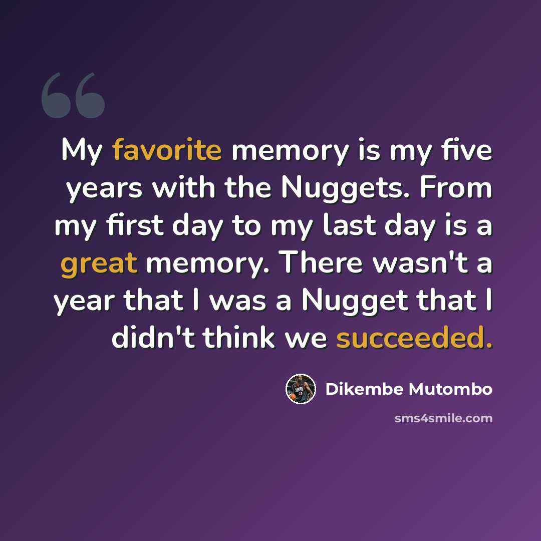 “My favorite memory is my five years with the Nuggets. From my first day to my last day is a great memory. There wasn't a year that I was a Nugget that I didn't think we succeeded.” quote by Dikembe Mutombo
