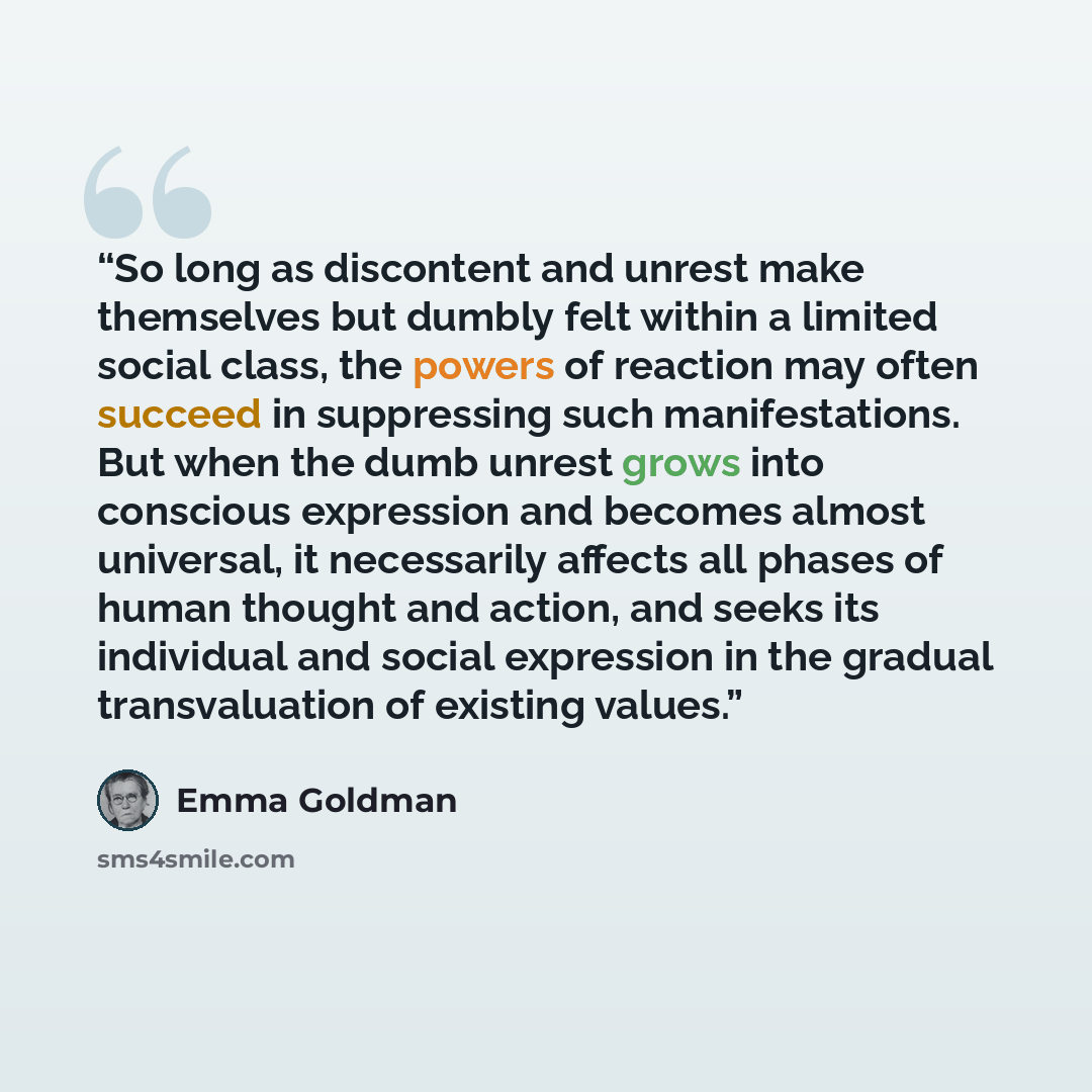 “So long as discontent and unrest make themselves but dumbly felt within a limited social class, the powers of reaction may often succeed in suppressing such manifestations. But when the dumb unrest grows into conscious expression and becomes almost universal, it necessarily affects all phases of…” quote by Emma Goldman