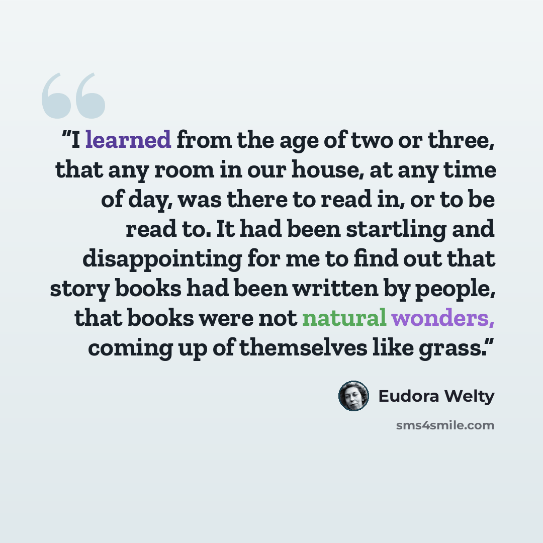 “I learned from the age of two or three, that any room in our house, at any time of day, was there to read in, or to be read to. It had been startling and disappointing for me to find out that story books had been written by people, that books were not natural wonders, coming up of themselves like…” quote by Eudora Welty
