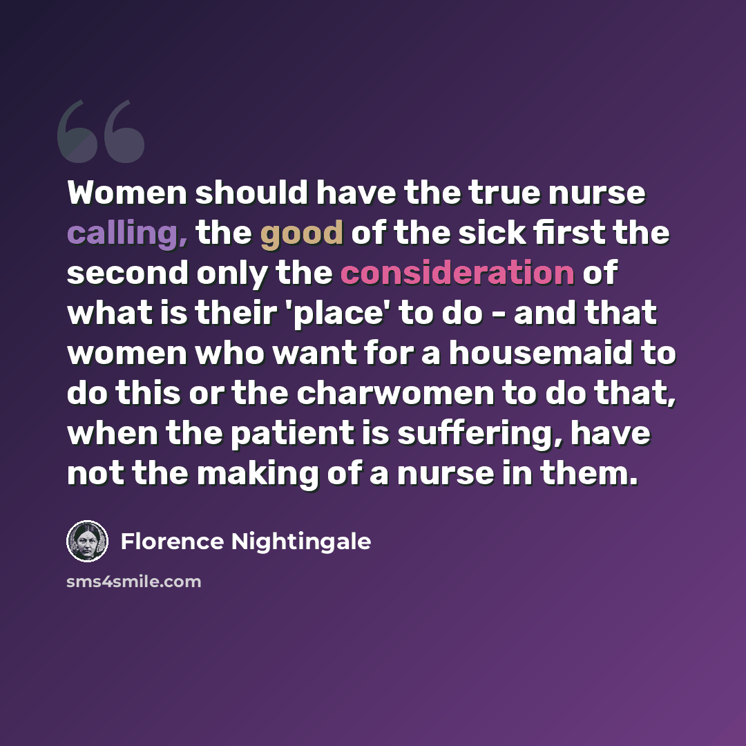 “Women should have the true nurse calling, the good of the sick first the second only the consideration of what is their 'place' to do - and that women who want for a housemaid to do this or the charwomen to do that, when the patient is suffering, have not the making of a nurse in them.” quote by Florence Nightingale