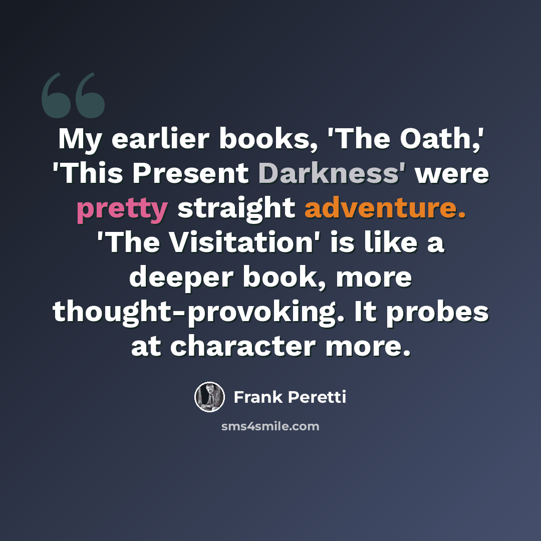 “My earlier books, 'The Oath,' 'This Present Darkness' were pretty straight adventure. 'The Visitation' is like a deeper book, more thought-provoking. It probes at character more.” quote by Frank Peretti