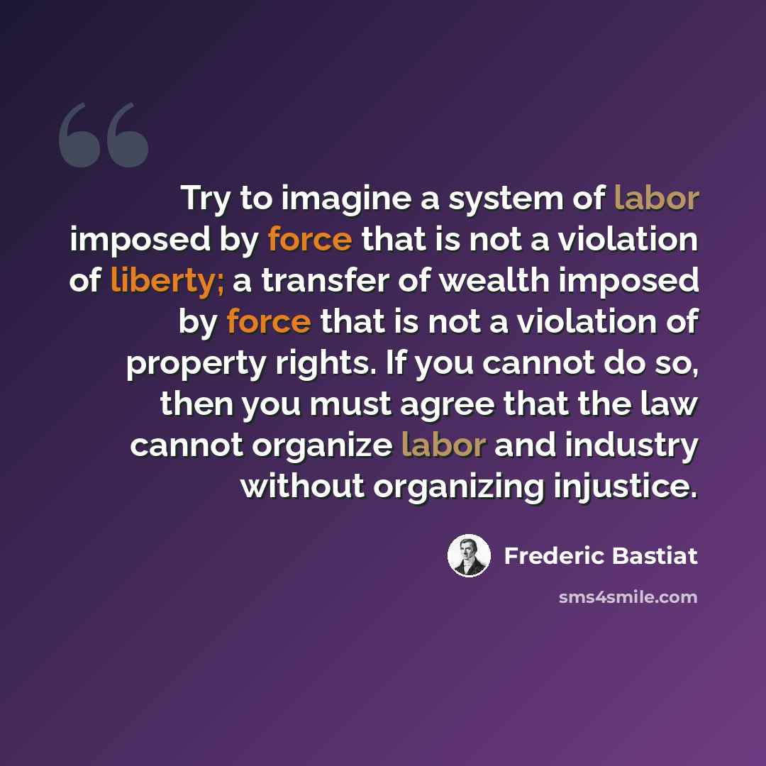 “Try to imagine a system of labor imposed by force that is not a violation of liberty; a transfer of wealth imposed by force that is not a violation of property rights. If you cannot do so, then you must agree that the law cannot organize labor and industry without organizing injustice.” quote by Frederic Bastiat