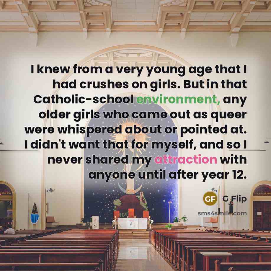 “I knew from a very young age that I had crushes on girls. But in that Catholic-school environment, any older girls who came out as queer were whispered about or pointed at. I didn't want that for myself, and so I never shared my attraction with anyone until after year 12.” quote by G Flip