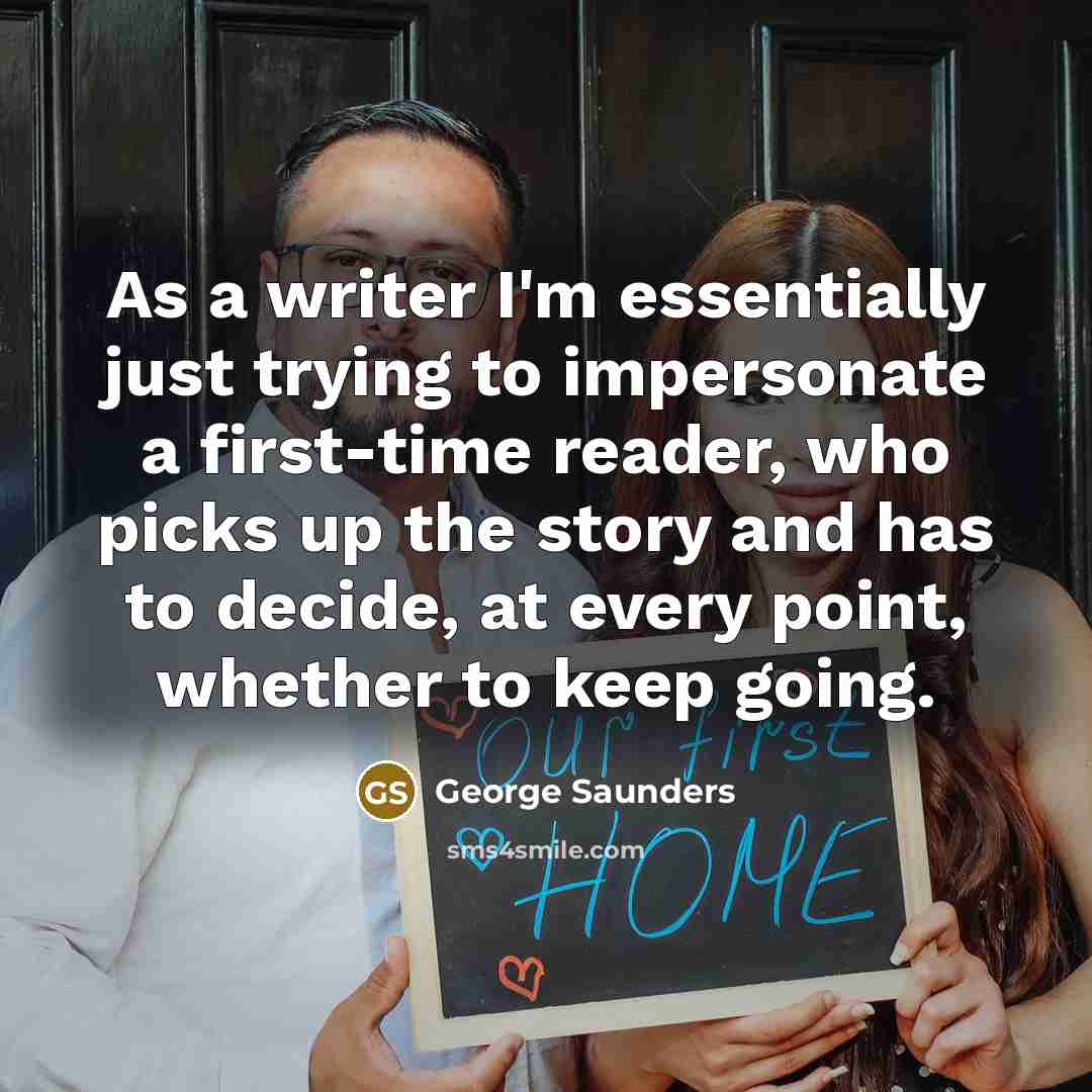 “As a writer I'm essentially just trying to impersonate a first-time reader, who picks up the story and has to decide, at every point, whether to keep going.” quote by George Saunders