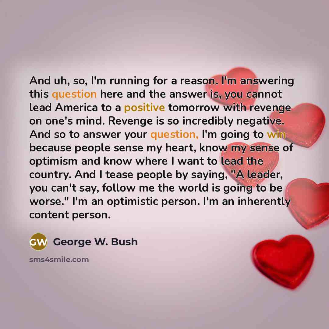 “And uh, so, I'm running for a reason. I'm answering this question here and the answer is, you cannot lead America to a positive tomorrow with revenge on one's mind. Revenge is so incredibly negative. And so to answer your question, I'm going to win because people sense my heart, know my sense of…” quote by George W. Bush