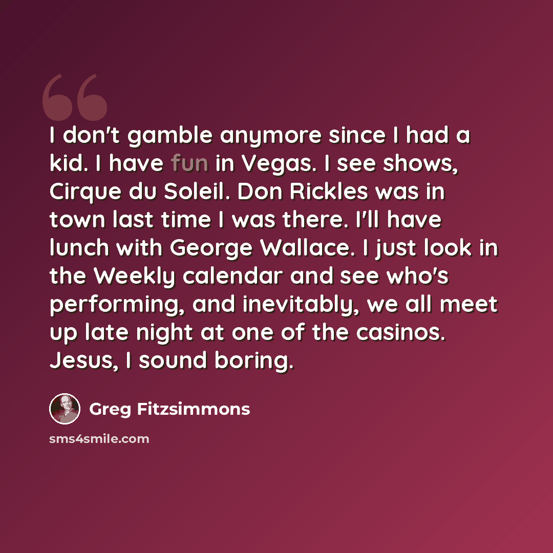 “I don't gamble anymore since I had a kid. I have fun in Vegas. I see shows, Cirque du Soleil. Don Rickles was in town last time I was there. I'll have lunch with George Wallace. I just look in the Weekly calendar and see who's performing, and inevitably, we all meet up late night at one of the…” quote by Greg Fitzsimmons