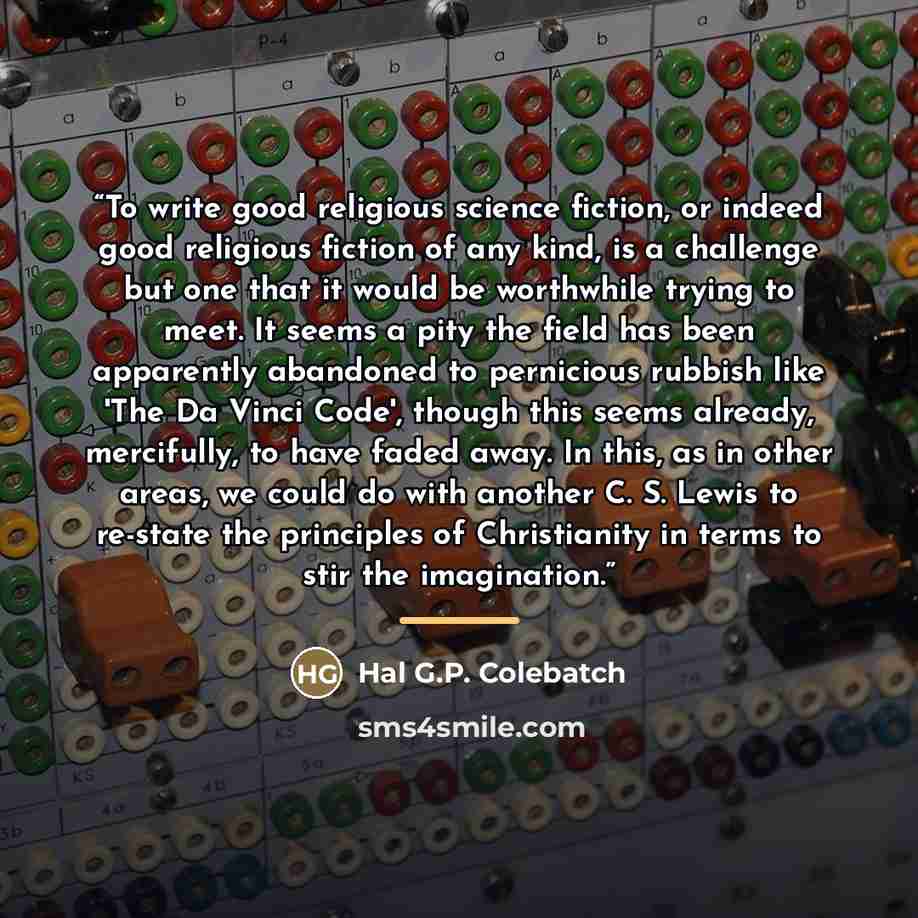 “To write good religious science fiction, or indeed good religious fiction of any kind, is a challenge but one that it would be worthwhile trying to meet. It seems a pity the field has been apparently abandoned to pernicious rubbish like 'The Da Vinci Code', though this seems already, mercifully…” quote by Hal G.P. Colebatch