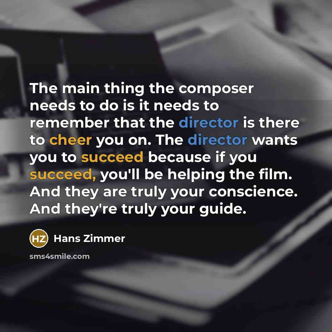 “The main thing the composer needs to do is it needs to remember that the director is there to cheer you on. The director wants you to succeed because if you succeed, you'll be helping the film. And they are truly your conscience. And they're truly your guide.” quote by Hans Zimmer