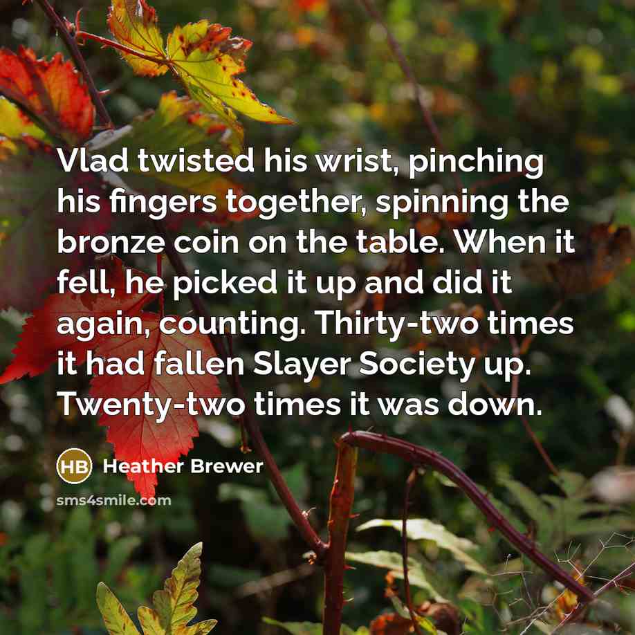 “Vlad twisted his wrist, pinching his fingers together, spinning the bronze coin on the table. When it fell, he picked it up and did it again, counting. Thirty-two times it had fallen Slayer Society up. Twenty-two times it was down.” quote by Heather Brewer