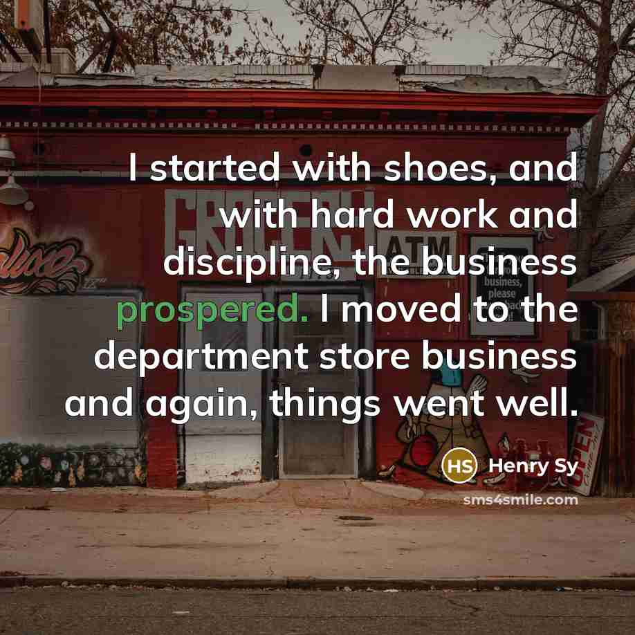“I started with shoes, and with hard work and discipline, the business prospered. I moved to the department store business and again, things went well.” quote by Henry Sy