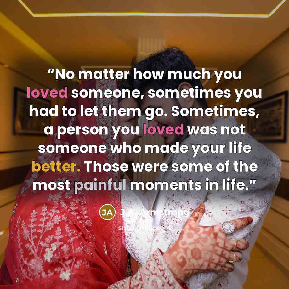 “No matter how much you loved someone, sometimes you had to let them go. Sometimes, a person you loved was not someone who made your life better. Those were some of the most painful moments in life.” quote by J.A. Armstrong