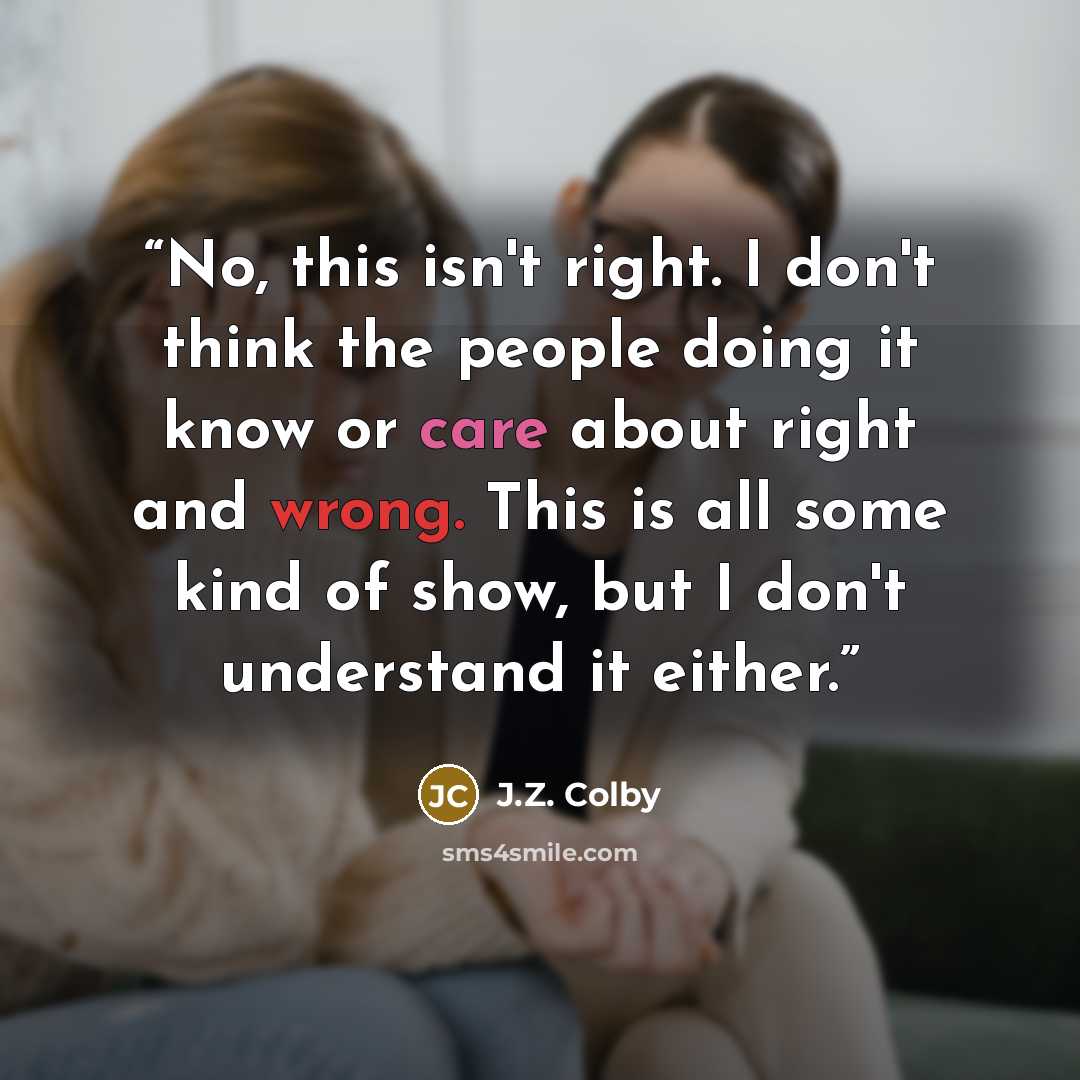 “No, this isn't right. I don't think the people doing it know or care about right and wrong. This is all some kind of show, but I don't understand it either.” quote by J.Z. Colby