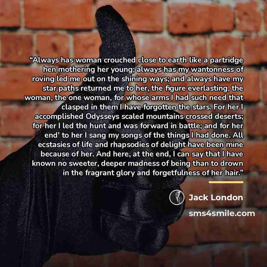 “Always has woman crouched close to earth like a partridge hen mothering her young; always has my wantonness of roving led me out on the shining ways; and always have my star paths returned me to her, the figure everlasting, the woman, the one woman, for whose arms I had such need that clasped in…” quote by Jack London