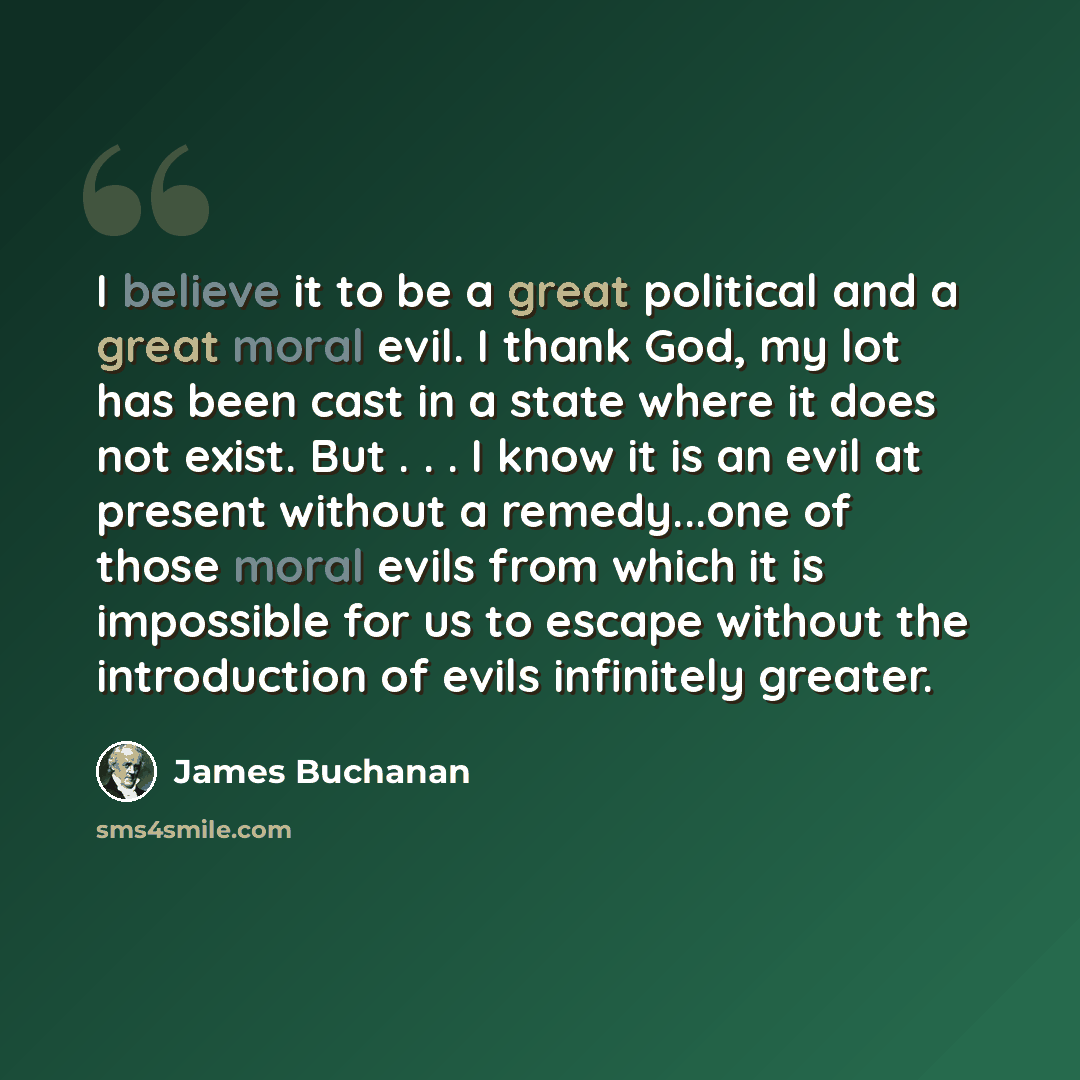 “I believe it to be a great political and a great moral evil. I thank God, my lot has been cast in a state where it does not exist. But . . . I know it is an evil at present without a remedy...one of those moral evils from which it is impossible for us to escape without the introduction of evils…” quote by James Buchanan