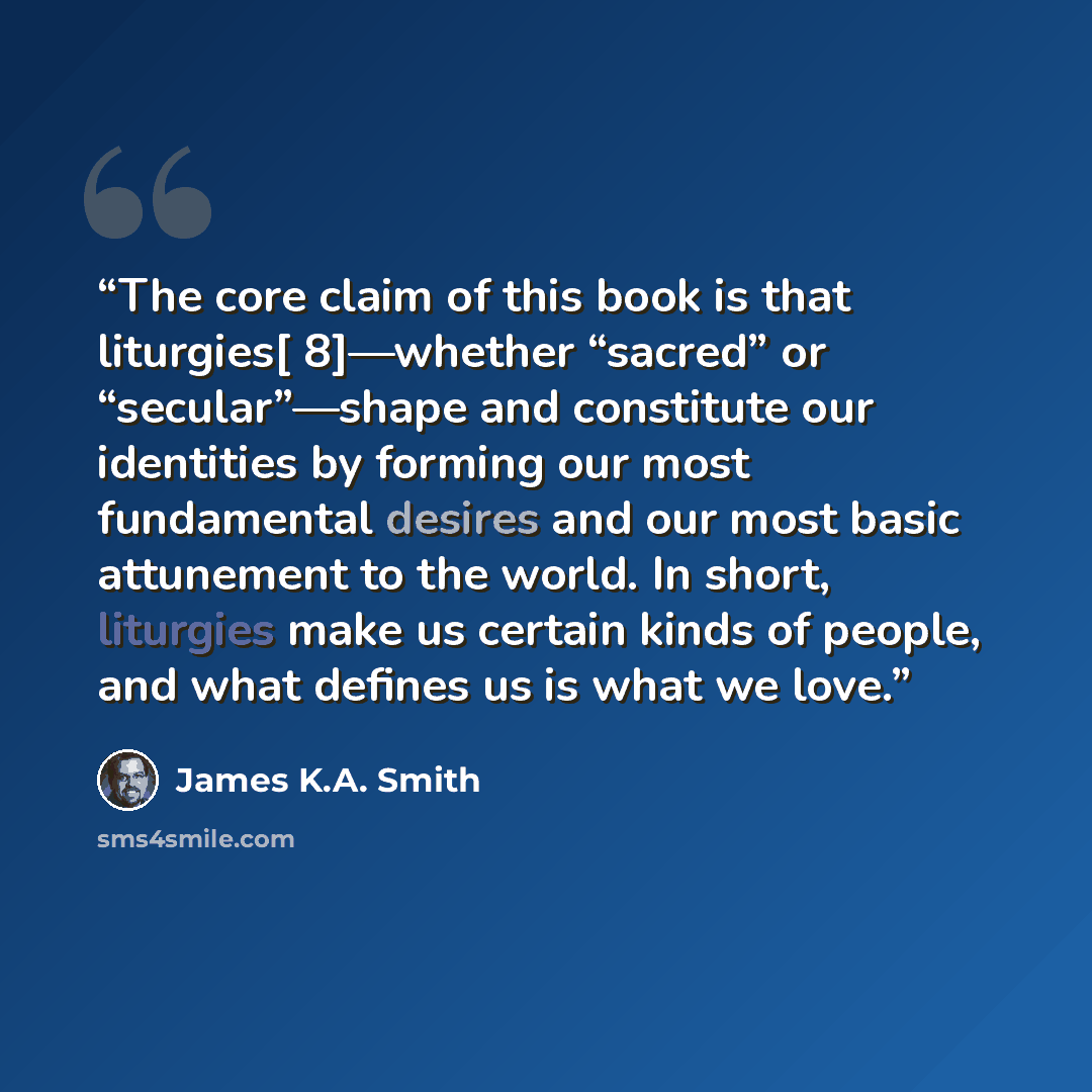 “The core claim of this book is that liturgies[ 8]—whether “sacred” or “secular”—shape and constitute our identities by forming our most fundamental desires and our most basic attunement to the world. In short, liturgies make us certain kinds of people, and what defines us is what we love.” quote by James K.A. Smith