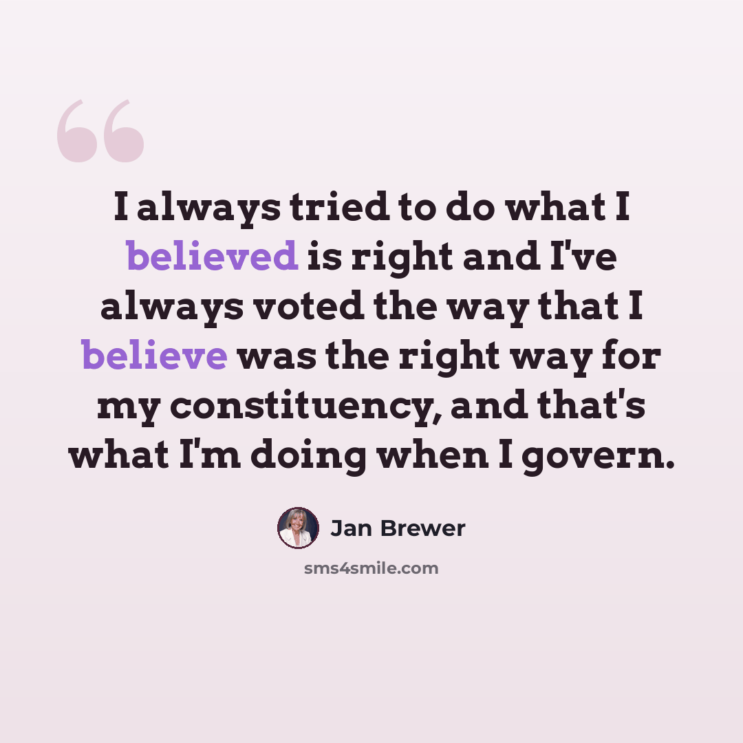 “I always tried to do what I believed is right and I've always voted the way that I believe was the right way for my constituency, and that's what I'm doing when I govern.” quote by Jan Brewer