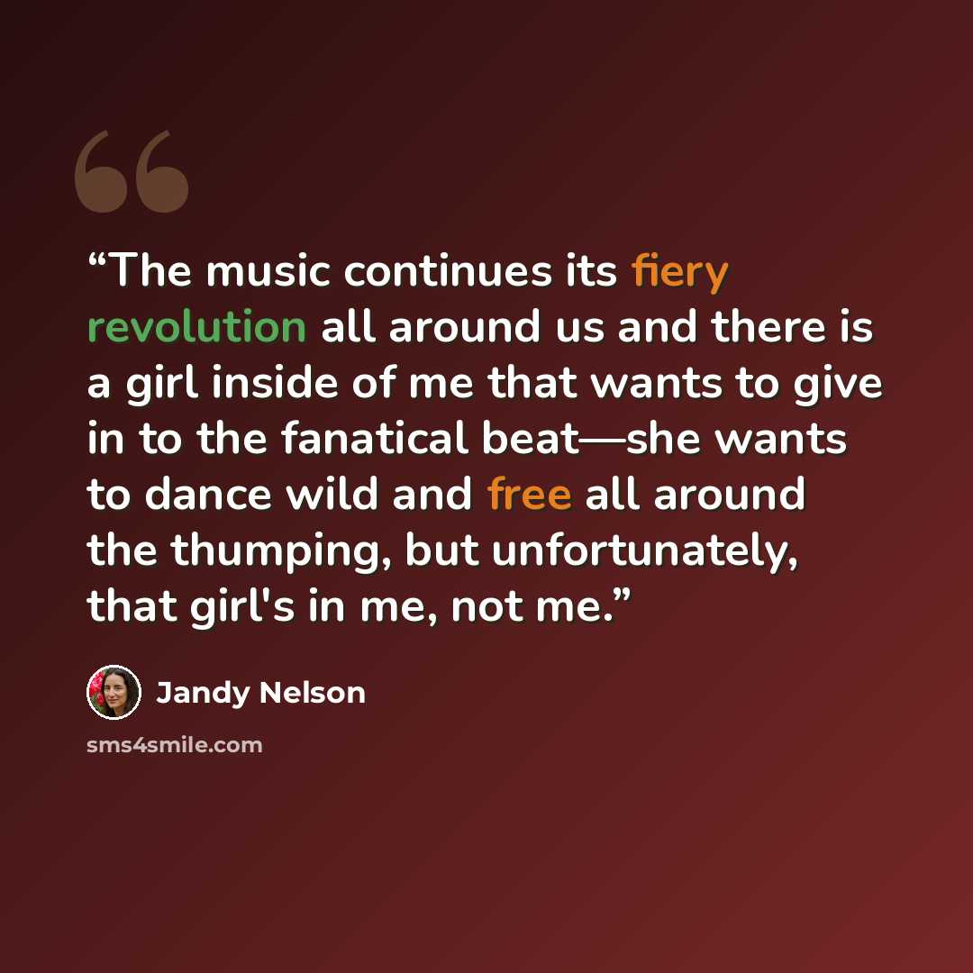 “The music continues its fiery revolution all around us and there is a girl inside of me that wants to give in to the fanatical beat—she wants to dance wild and free all around the thumping, but unfortunately, that girl's in me, not me.” quote by Jandy Nelson
