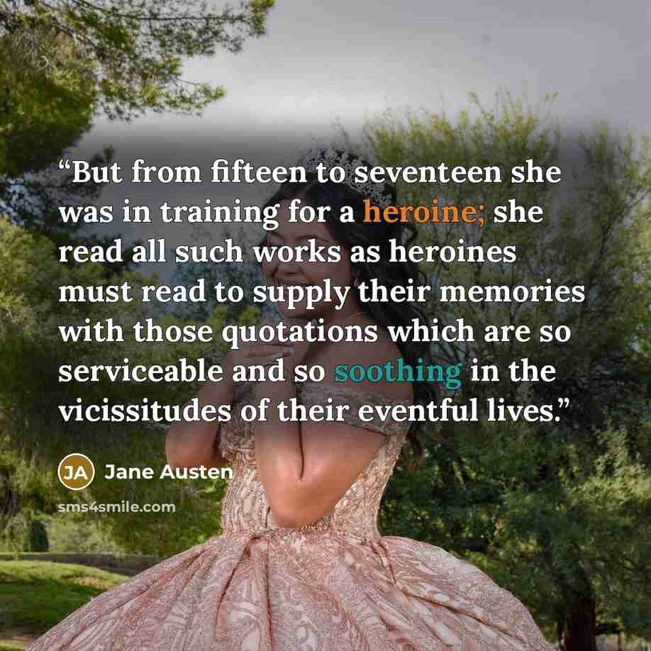 “But from fifteen to seventeen she was in training for a heroine; she read all such works as heroines must read to supply their memories with those quotations which are so serviceable and so soothing in the vicissitudes of their eventful lives.” quote by Jane Austen