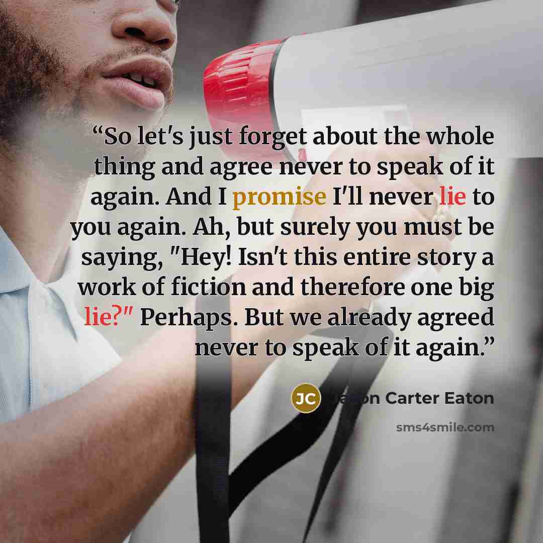 “So let's just forget about the whole thing and agree never to speak of it again. And I promise I'll never lie to you again. Ah, but surely you must be saying, "Hey! Isn't this entire story a work of fiction and therefore one big lie?" Perhaps. But we already agreed never to speak of it again.” quote by Jason Carter Eaton