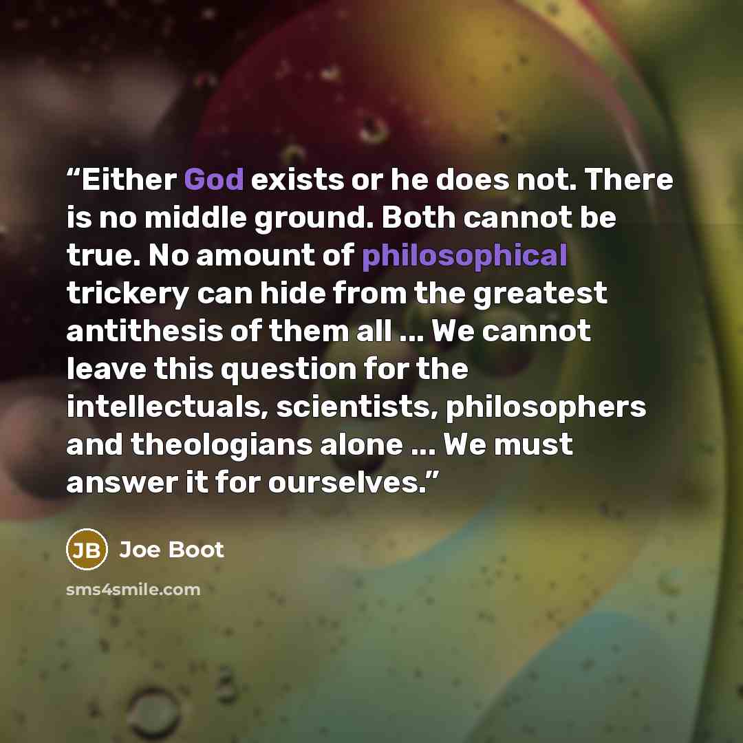 “Either God exists or he does not. There is no middle ground. Both cannot be true. No amount of philosophical trickery can hide from the greatest antithesis of them all ... We cannot leave this question for the intellectuals, scientists, philosophers and theologians alone ... We must answer it for…” quote by Joe Boot