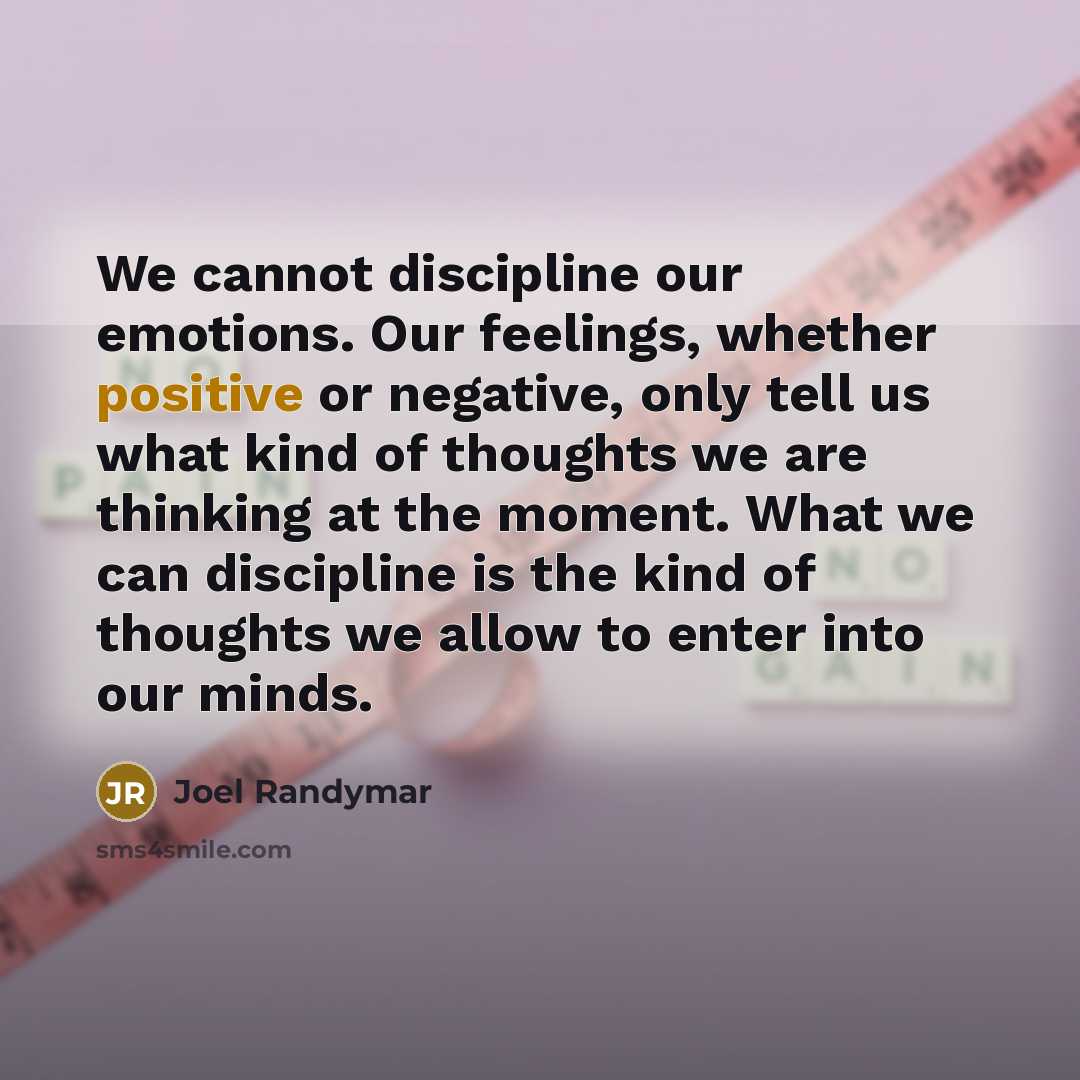 “We cannot discipline our emotions. Our feelings, whether positive or negative, only tell us what kind of thoughts we are thinking at the moment. What we can discipline is the kind of thoughts we allow to enter into our minds.” quote by Joel Randymar