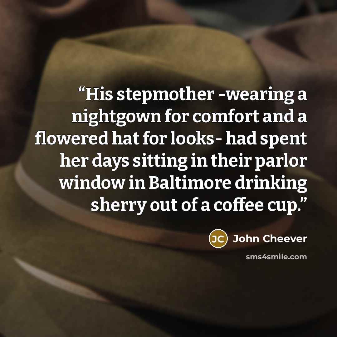 “His stepmother -wearing a nightgown for comfort and a flowered hat for looks- had spent her days sitting in their parlor window in Baltimore drinking sherry out of a coffee cup.” quote by John Cheever