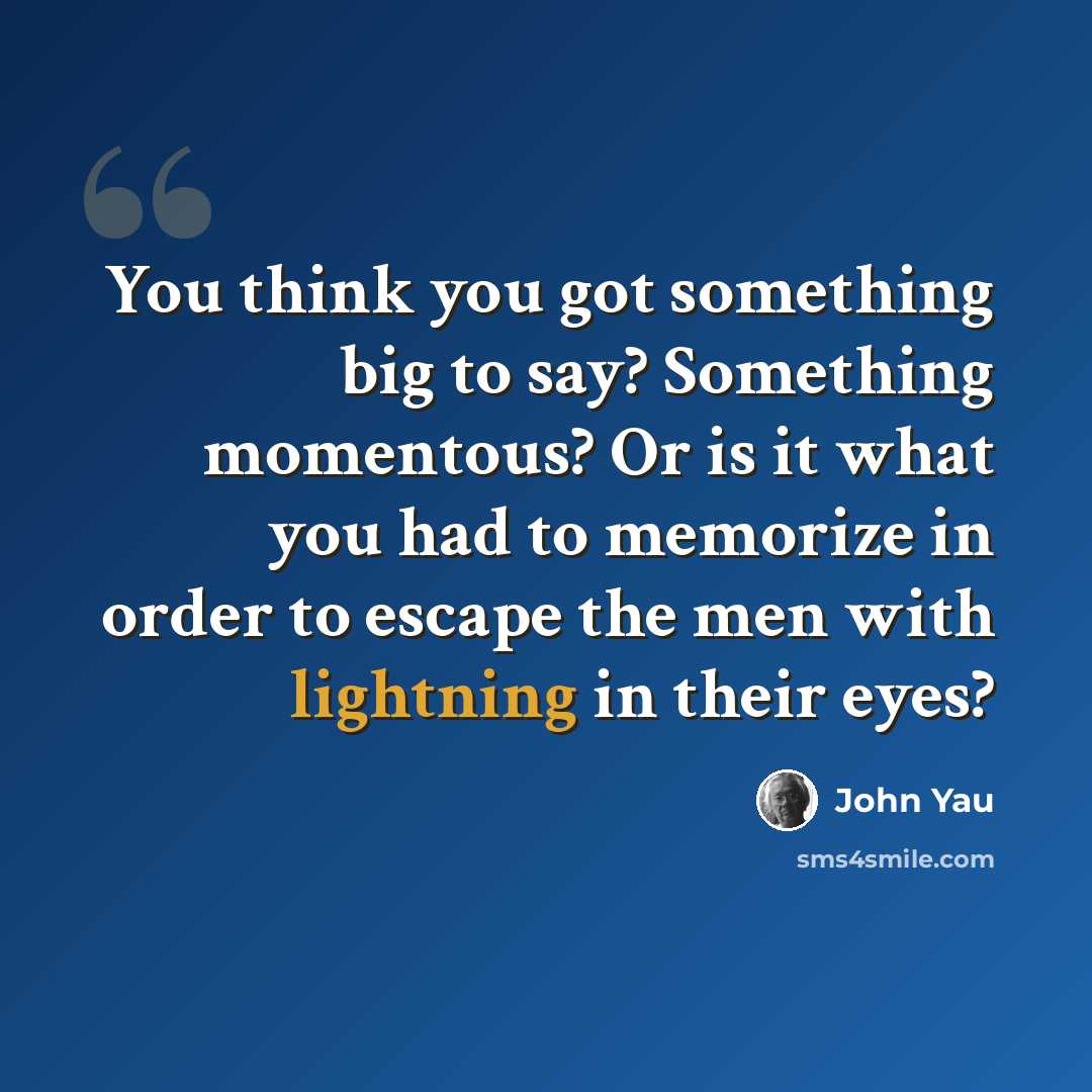 “You think you got something big to say? Something momentous? Or is it what you had to memorize in order to escape the men with lightning in their eyes?” quote by John Yau