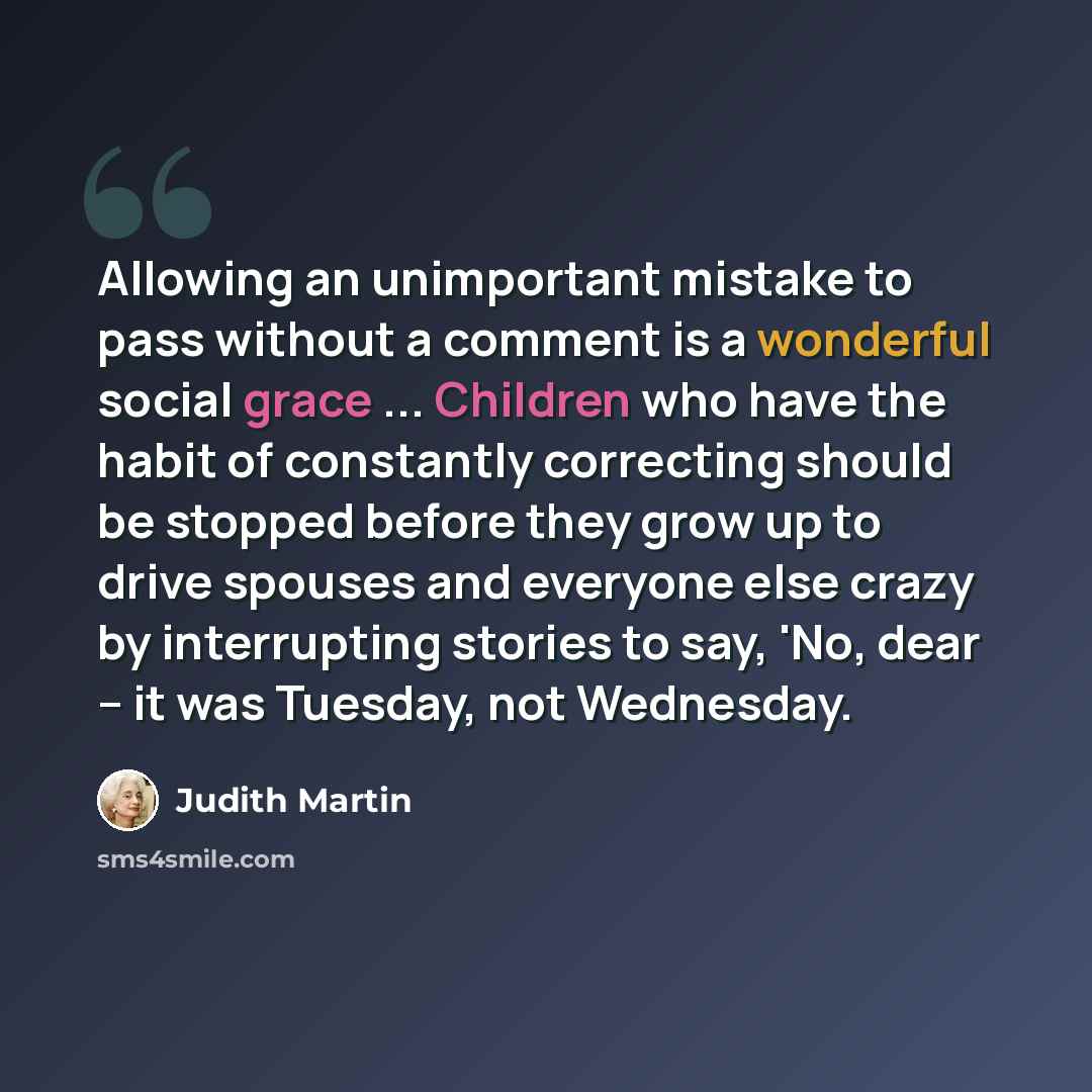 “Allowing an unimportant mistake to pass without a comment is a wonderful social grace ... Children who have the habit of constantly correcting should be stopped before they grow up to drive spouses and everyone else crazy by interrupting stories to say, 'No, dear -- it was Tuesday, not Wednesday.” quote by Judith Martin